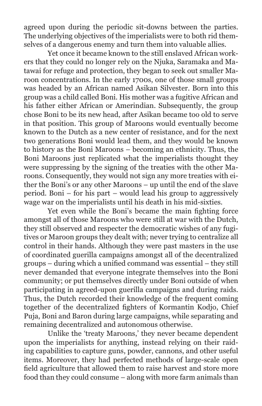 agreed upon during the periodic sit-downs between the part ‘The underlying objectives of the imperialists were to both rid them- selves of a dangerous enemy and turn them into valuable allies. Yet once it became known to the still enslaved African work- ers that they could no longer rely on the Njuka, Saramaka and M: tawai for refuge and protection, they began to seek out smaller Ma- roon concentrations. In the early 1700s, one of those small groups was headed by an African named Asikan Silvester. Born into this group was a child called Boni. His mother was a fugitive African and his father cither African or Amerindian. Subsequently, the group chose Boni to be its new head, after Asikan became too old to serv in that position. This group of Maroons would eventually become known to the Dutch as a new center of resistance, and for the next two generations Boni would lead them, and they would be known to history as the Boni Maroons ~ becoming an ethnicity. Thus, the Boni Maroons just replicated what the imperialists thought they  roons. Consequently, they would not sign any more treati ther the Boni’s or any other Maroons ~ up until the end of the slave period. Boni — for his part ~ would lead his group to aggressively wage war on the imperialists until his death in his mid-sixti  Yet even while the Boni’s became the main fighting force amongst all of those Maroons who were still at war with the Dutch, they still observed and respecter the democratic wishes of any fugi- tives or Maroon groups they dealt with; never trying to centralize all control in their hands. Although they were past masters in the use of coordinated guerilla campaigns amongst all of the decentralized ‘groups - during which a unified command was essential ~ they still never demanded that everyone integrate themselves into the Boni community; or put themselves directly under Boni outside of when participating in agreed-upon guerilla campaigns and during raid: Thus, the Dutch recorded their knowledge of the frequent coming together of the decentralized fighters of Kormantin Kodjo, Chief Puja, Boni and Baron during large campaigns, while separating and remaining decentralized and autonomous otherwise.  Unlike the ‘treaty Maroons,’ they never became dependent upon the imperialists for anything, instead relying on their raid- ing capabilities to capture guns, powder, cannons, and other useful items. Moreover, they had perfected methods of large-scale open field agrieulture that allowed them to raise harvest and store more food than they could consume ~ along with more farm animals than  